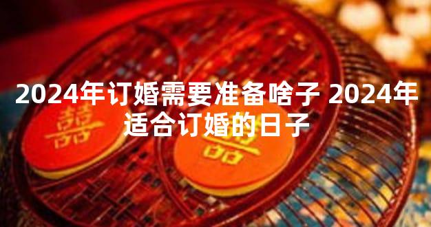 2024年订婚需要准备啥子 2024年适合订婚的日子